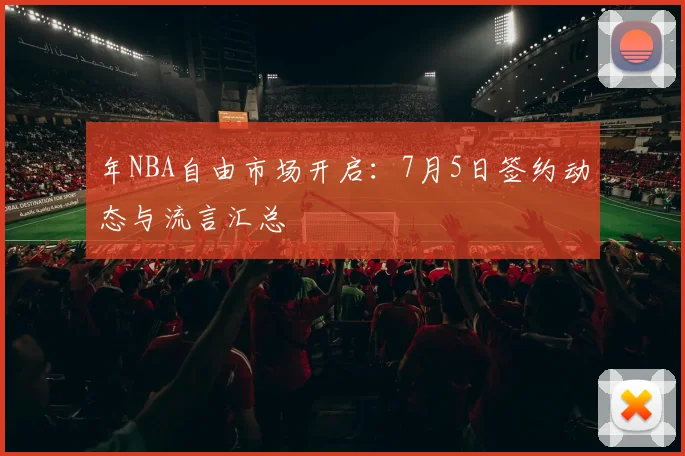 年NBA自由市场开启：7月5日签约动态与流言汇总