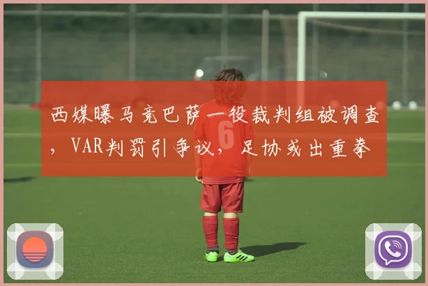 西媒曝马竞巴萨一役裁判组被调查，VAR判罚引争议，足协或出重拳