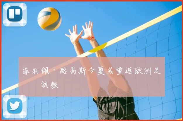 菲利佩·路易斯今夏或重返欧洲足坛执教