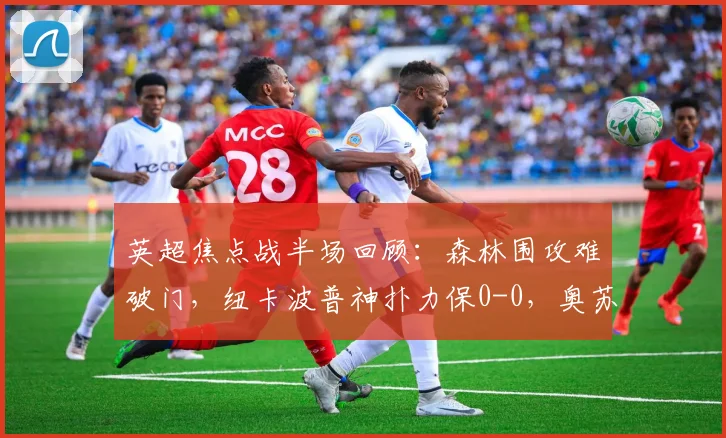 英超焦点战半场回顾：森林围攻难破门，纽卡波普神扑力保0-0，奥苏拉错失良机