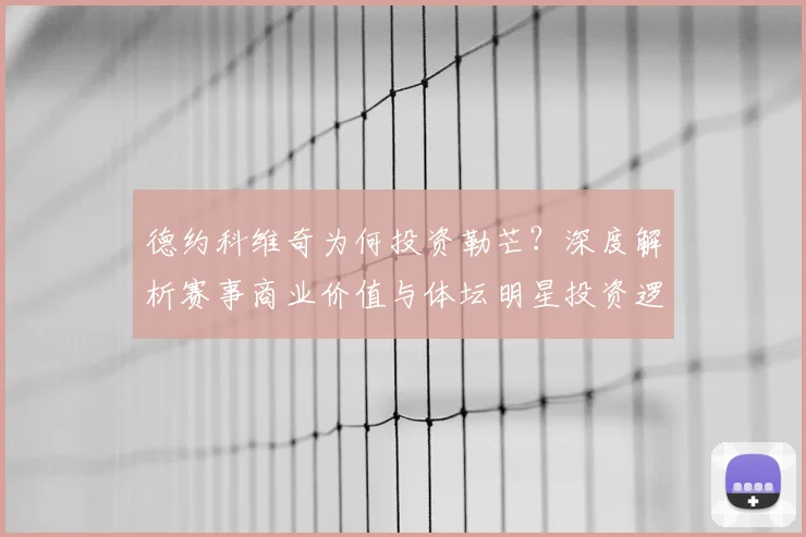 德约科维奇为何投资勒芒？深度解析赛事商业价值与体坛明星投资逻辑