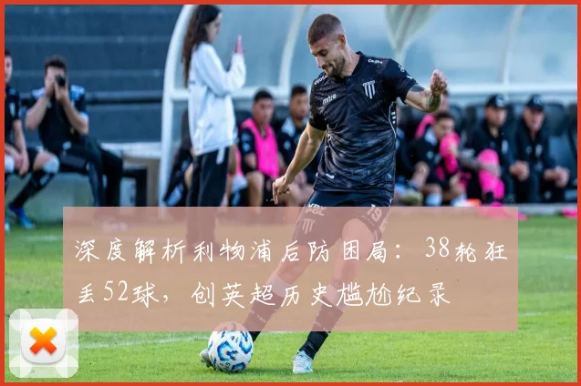 深度解析利物浦后防困局:38轮狂丢52球,创英超历史尴尬纪录